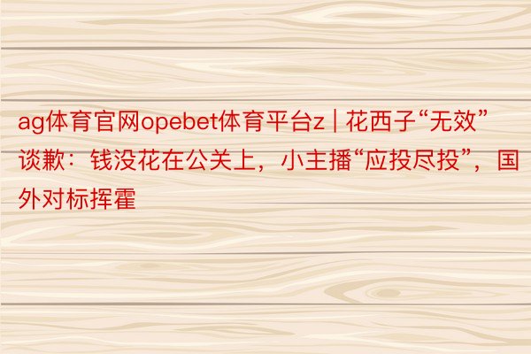 ag体育官网opebet体育平台z | 花西子“无效”谈歉：钱没花在公关上，小主播“应投尽投”，国外对标挥霍