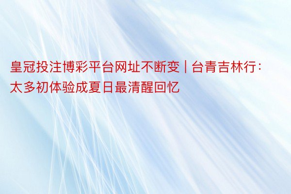 皇冠投注博彩平台网址不断变 | 台青吉林行：太多初体验成夏日最清醒回忆