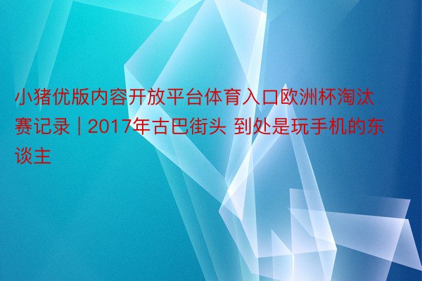 小猪优版内容开放平台体育入口欧洲杯淘汰赛记录 | 2017年古巴街头 到处是玩手机的东谈主