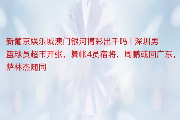 新葡京娱乐城澳门银河博彩出千吗 | 深圳男篮球员超市开张，算帐4员宿将，周鹏或回广东，萨林杰随同