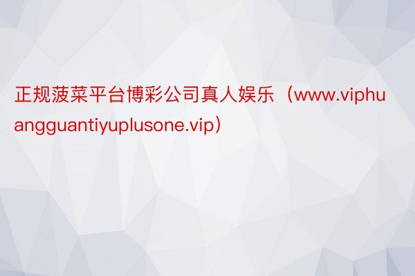 正规菠菜平台博彩公司真人娱乐（www.viphuangguantiyuplusone.vip）