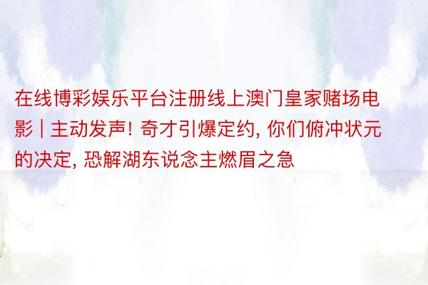在线博彩娱乐平台注册线上澳门皇家赌场电影 | 主动发声! 奇才引爆定约, 你们俯冲状元的决定, 恐解湖东说念主燃眉之急