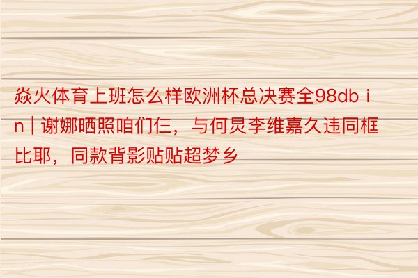 焱火体育上班怎么样欧洲杯总决赛全98db in | 谢娜晒照咱们仨，与何炅李维嘉久违同框比耶，同款背影贴贴超梦乡