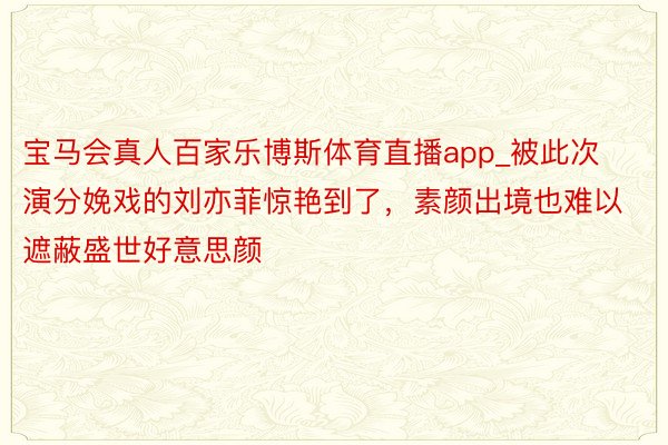 宝马会真人百家乐博斯体育直播app_被此次演分娩戏的刘亦菲惊艳到了，素颜出境也难以遮蔽盛世好意思颜