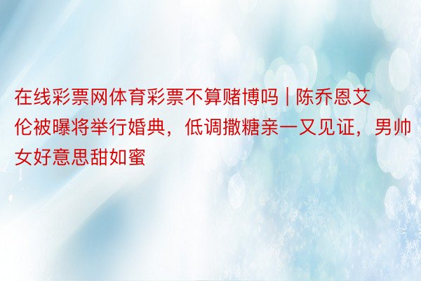 在线彩票网体育彩票不算赌博吗 | 陈乔恩艾伦被曝将举行婚典，低调撒糖亲一又见证，男帅女好意思甜如蜜