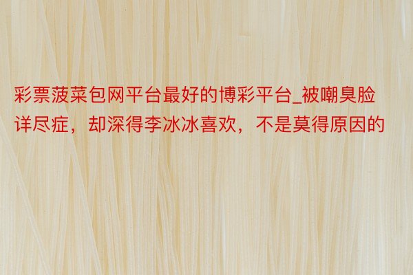 彩票菠菜包网平台最好的博彩平台_被嘲臭脸详尽症，却深得李冰冰喜欢，不是莫得原因的