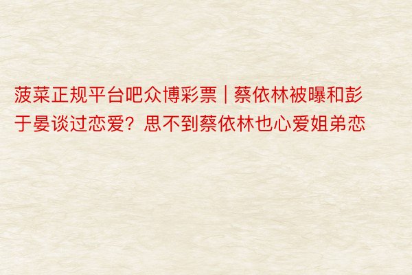 菠菜正规平台吧众博彩票 | 蔡依林被曝和彭于晏谈过恋爱？思不到蔡依林也心爱姐弟恋