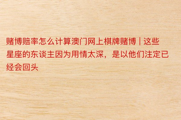 赌博赔率怎么计算澳门网上棋牌赌博 | 这些星座的东谈主因为用情太深，是以他们注定已经会回头