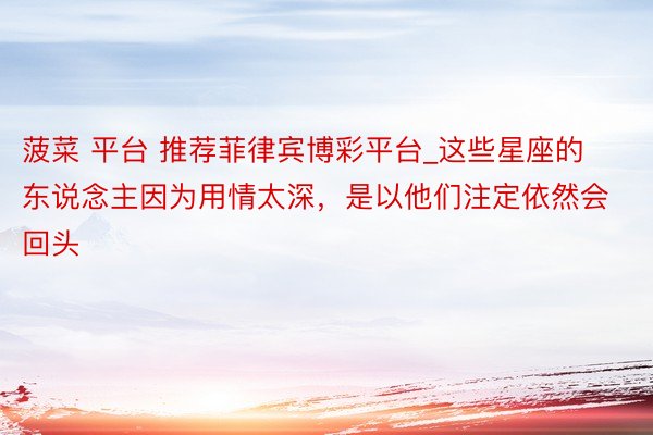 菠菜 平台 推荐菲律宾博彩平台_这些星座的东说念主因为用情太深，是以他们注定依然会回头
