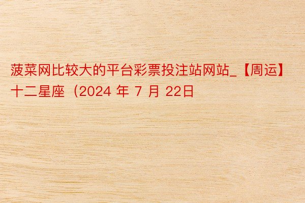 菠菜网比较大的平台彩票投注站网站_【周运】十二星座（2024 年 7 月 22日