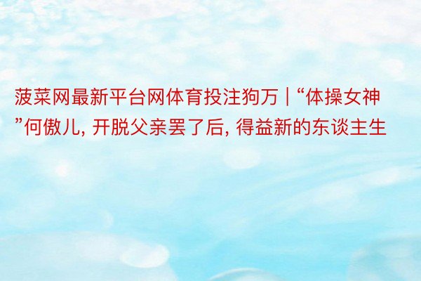 菠菜网最新平台网体育投注狗万 | “体操女神”何傲儿, 开脱父亲罢了后, 得益新的东谈主生
