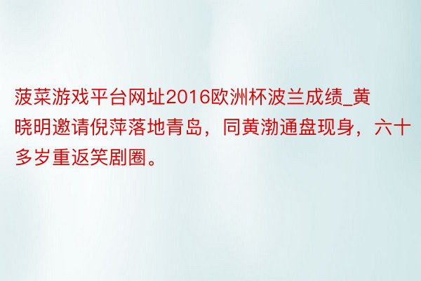 菠菜游戏平台网址2016欧洲杯波兰成绩_黄晓明邀请倪萍落地青岛，同黄渤通盘现身，六十多岁重返笑剧圈。