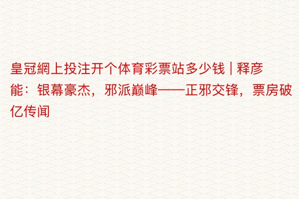 皇冠網上投注开个体育彩票站多少钱 | 释彦能：银幕豪杰，邪派巅峰——正邪交锋，票房破亿传闻