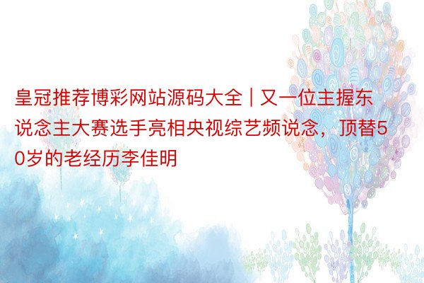 皇冠推荐博彩网站源码大全 | 又一位主握东说念主大赛选手亮相央视综艺频说念，顶替50岁的老经历李佳明