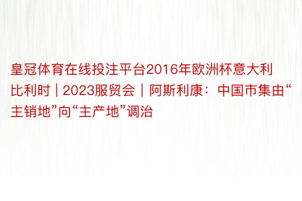 皇冠体育在线投注平台2016年欧洲杯意大利比利时 | 2023服贸会｜阿斯利康：中国市集由“主销地”向“主产地”调治