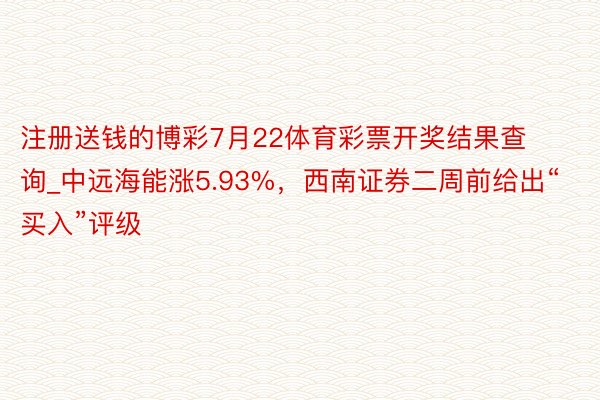 注册送钱的博彩7月22体育彩票开奖结果查询_中远海能涨5.93%，西南证券二周前给出“买入”评级