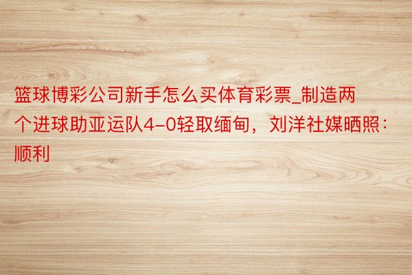 篮球博彩公司新手怎么买体育彩票_制造两个进球助亚运队4-0轻取缅甸，刘洋社媒晒照：顺利