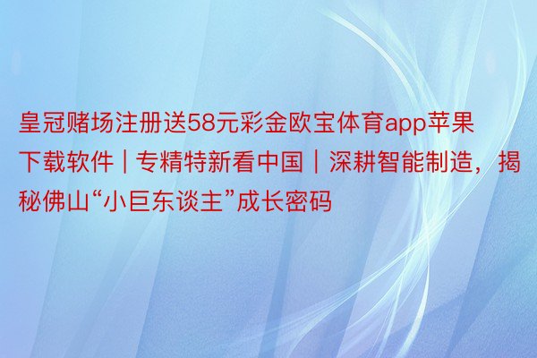 皇冠赌场注册送58元彩金欧宝体育app苹果下载软件 | 专精特新看中国｜深耕智能制造，揭秘佛山“小巨东谈主”成长密码