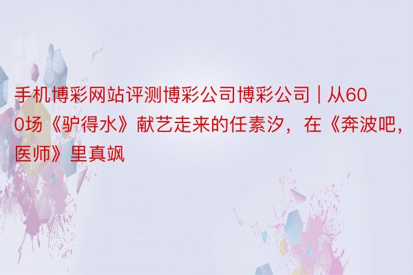 手机博彩网站评测博彩公司博彩公司 | 从600场《驴得水》献艺走来的任素汐，在《奔波吧，医师》里真飒