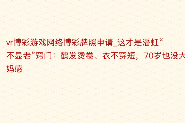 vr博彩游戏网络博彩牌照申请_这才是潘虹“不显老”窍门：鹤发烫卷、衣不穿短，70岁也没大妈感