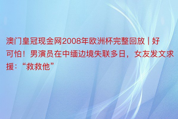 澳门皇冠现金网2008年欧洲杯完整回放 | 好可怕！男演员在中缅边境失联多日，女友发文求援：“救救他”
