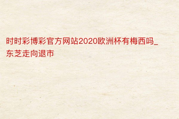 时时彩博彩官方网站2020欧洲杯有梅西吗_东芝走向退市