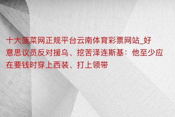 十大菠菜网正规平台云南体育彩票网站_好意思议员反对援乌、挖苦泽连斯基：他至少应在要钱时穿上西装、打上领带
