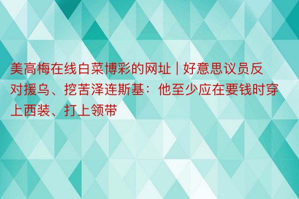 美高梅在线白菜博彩的网址 | 好意思议员反对援乌、挖苦泽连斯基：他至少应在要钱时穿上西装、打上领带