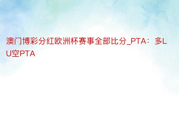 澳门博彩分红欧洲杯赛事全部比分_PTA：多LU空PTA