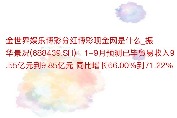 金世界娱乐博彩分红博彩现金网是什么_振华景况(688439.SH)：1-9月预测已毕贸易收入9.55亿元到9.85亿元 同比增长66.00%到71.22%