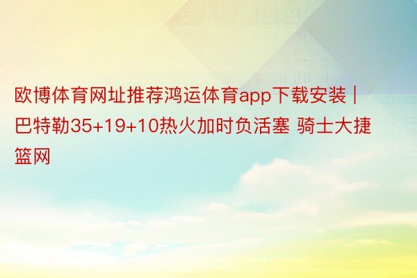 欧博体育网址推荐鸿运体育app下载安装 | 巴特勒35+19+10热火加时负活塞 骑士大捷篮网