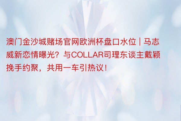 澳门金沙城赌场官网欧洲杯盘口水位 | 马志威新恋情曝光？与COLLAR司理东谈主戴颖挽手约聚，共用一车引热议！