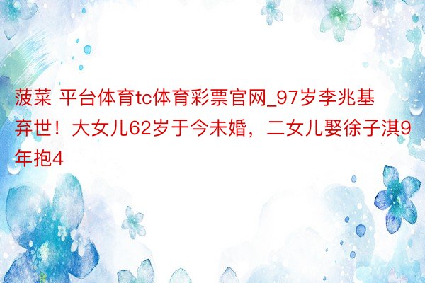 菠菜 平台体育tc体育彩票官网_97岁李兆基弃世！大女儿62岁于今未婚，二女儿娶徐子淇9年抱4