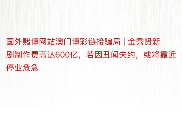 国外赌博网站澳门博彩链接骗局 | 金秀贤新剧制作费高达600亿，若因丑闻失约，或将靠近停业危急