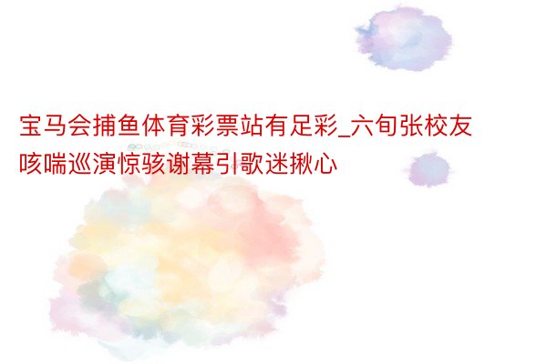 宝马会捕鱼体育彩票站有足彩_六旬张校友咳喘巡演惊骇谢幕引歌迷揪心