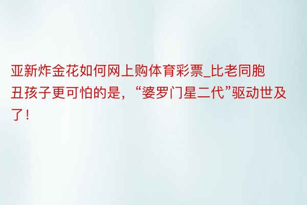 亚新炸金花如何网上购体育彩票_比老同胞丑孩子更可怕的是，“婆罗门星二代”驱动世及了！