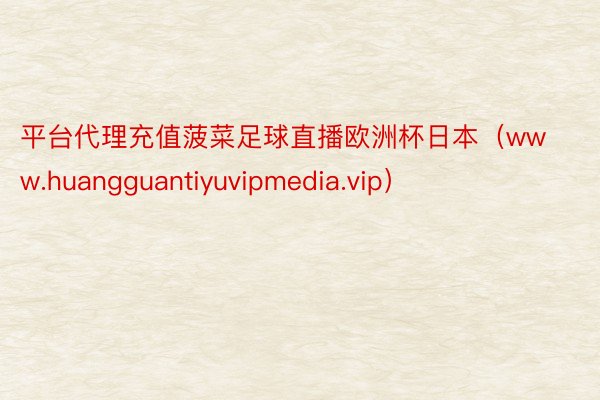 平台代理充值菠菜足球直播欧洲杯日本（www.huangguantiyuvipmedia.vip）