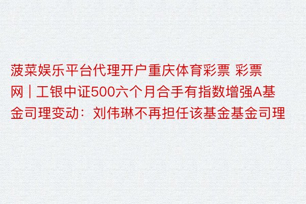 菠菜娱乐平台代理开户重庆体育彩票 彩票网 | 工银中证500六个月合手有指数增强A基金司理变动：刘伟琳不再担任该基金基金司理