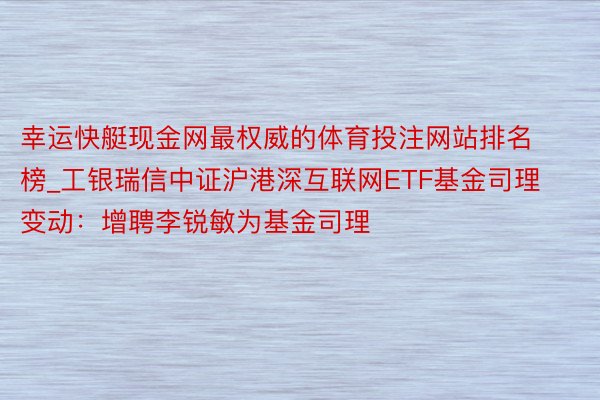 幸运快艇现金网最权威的体育投注网站排名榜_工银瑞信中证沪港深互联网ETF基金司理变动：增聘李锐敏为基金司理