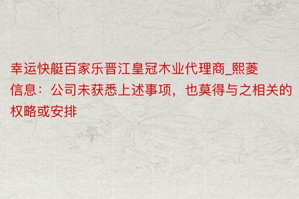 幸运快艇百家乐晋江皇冠木业代理商_熙菱信息：公司未获悉上述事项，也莫得与之相关的权略或安排